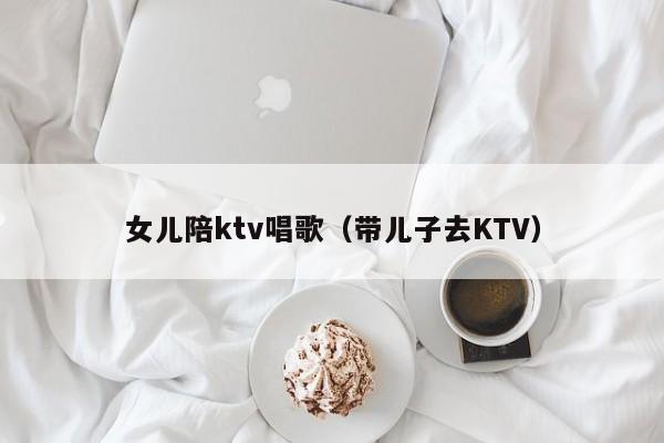 女儿陪ktv唱歌（带儿子去KTV）