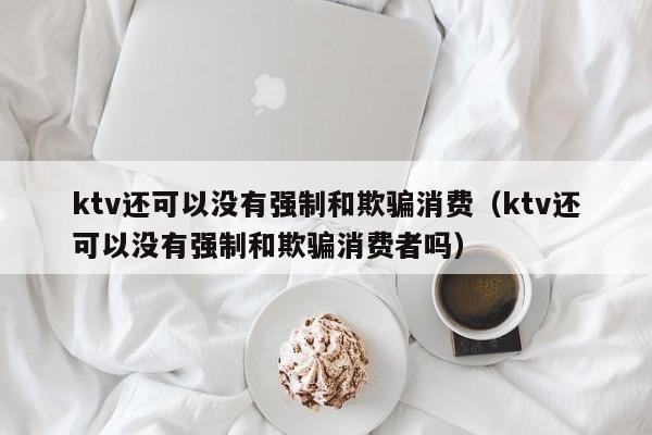 ktv还可以没有强制和欺骗消费（ktv还可以没有强制和欺骗消费者吗）