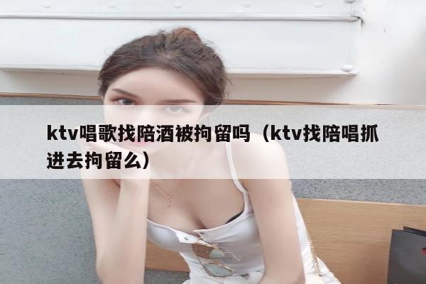 ktv唱歌找陪酒被拘留吗（ktv找陪唱抓进去拘留么）