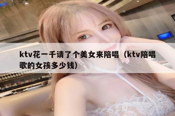 ktv花一千请了个美女来陪唱（ktv陪唱歌的女孩多少钱）