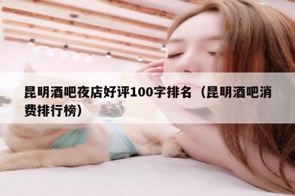 昆明酒吧夜店好评100字排名（昆明酒吧消费排行榜）