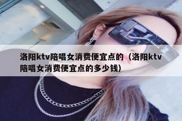 洛阳ktv陪唱女消费便宜点的（洛阳ktv陪唱女消费便宜点的多少钱）