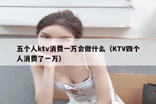 五个人ktv消费一万会做什么（KTV四个人消费了一万）