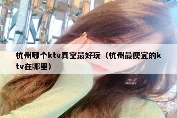 杭州哪个ktv真空最好玩（杭州最便宜的ktv在哪里）