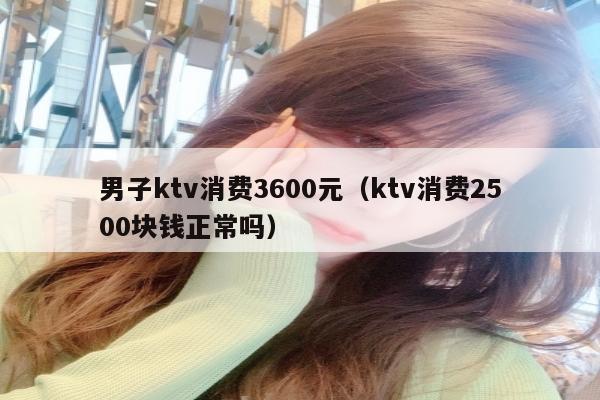 男子ktv消费3600元（ktv消费2500块钱正常吗）