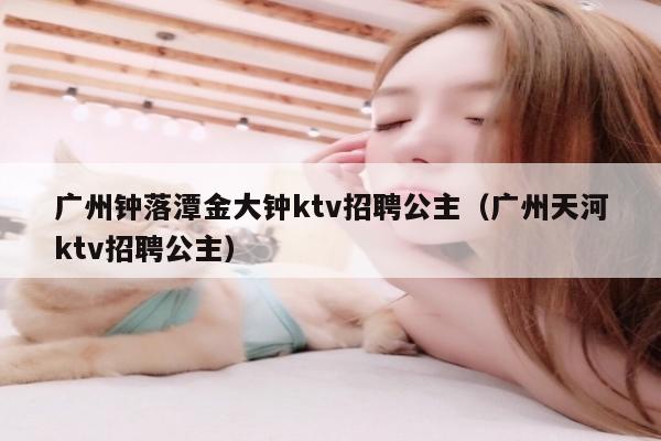 广州钟落潭金大钟ktv招聘公主（广州天河ktv招聘公主）