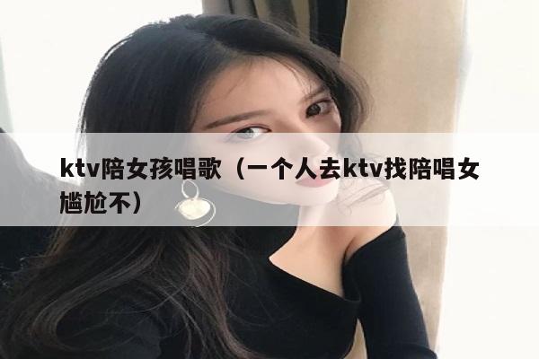 ktv陪女孩唱歌（一个人去ktv找陪唱女尴尬不）