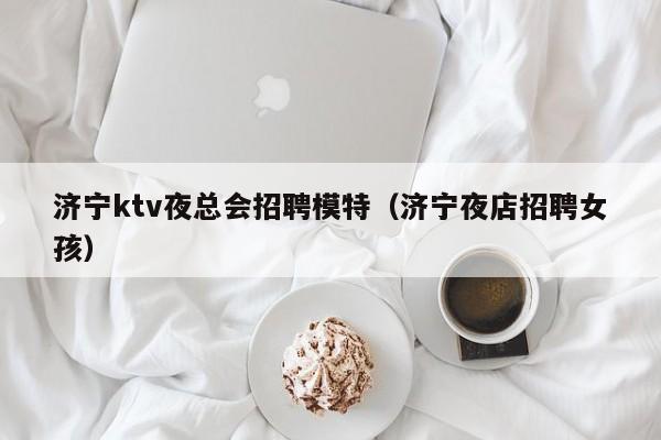 济宁ktv夜总会招聘模特（济宁夜店招聘女孩）