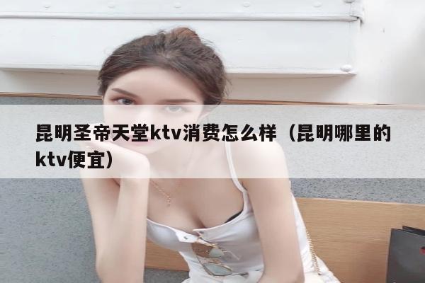 昆明圣帝天堂ktv消费怎么样（昆明哪里的ktv便宜）