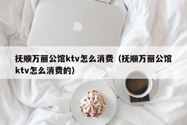 抚顺万丽公馆ktv怎么消费（抚顺万丽公馆ktv怎么消费的）