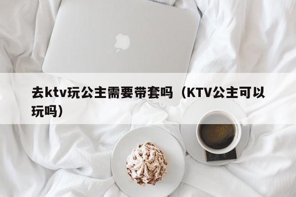 去ktv玩公主需要带套吗（KTV公主可以玩吗）