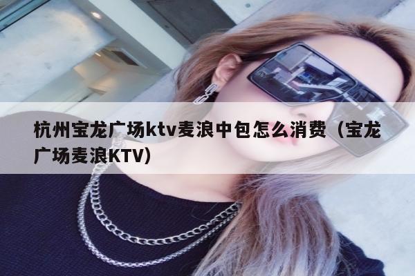 杭州宝龙广场ktv麦浪中包怎么消费（宝龙广场麦浪KTV）