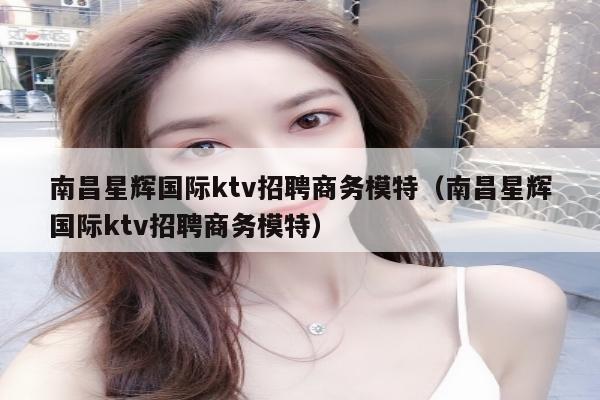 南昌星辉国际ktv招聘商务模特（南昌星辉国际ktv招聘商务模特）