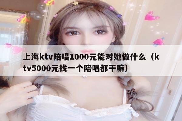 上海ktv陪唱1000元能对她做什么（ktv5000元找一个陪唱都干嘛）