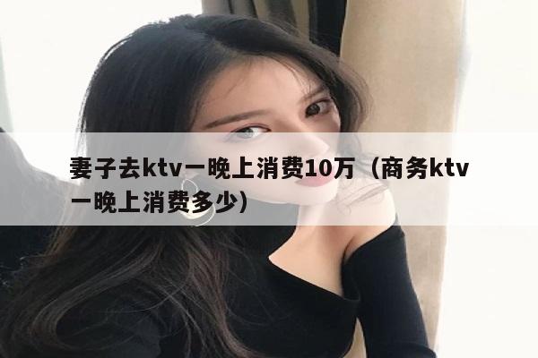 妻子去ktv一晚上消费10万（商务ktv一晚上消费多少）