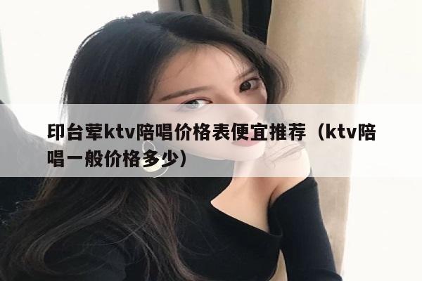 印台荤ktv陪唱价格表便宜推荐（ktv陪唱一般价格多少）