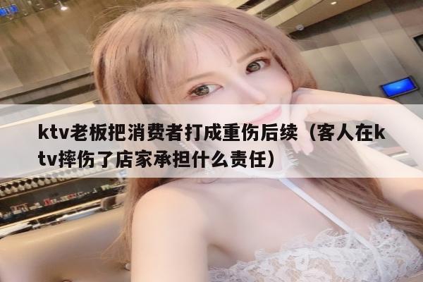 ktv老板把消费者打成重伤后续（客人在ktv摔伤了店家承担什么责任）