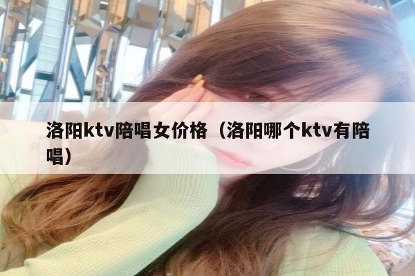 洛阳ktv陪唱女价格（洛阳哪个ktv有陪唱）