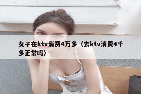 女子在ktv消费4万多（去ktv消费4千多正常吗）