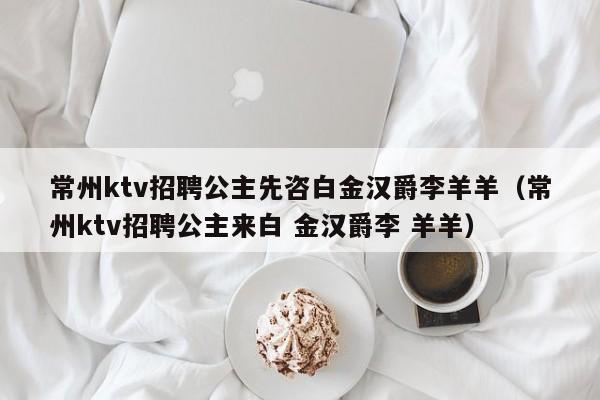 常州ktv招聘公主先咨白金汉爵李羊羊（常州ktv招聘公主来白 金汉爵李 羊羊）