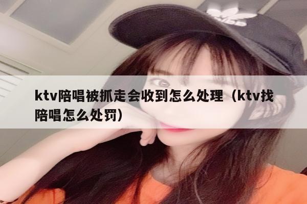 ktv陪唱被抓走会收到怎么处理（ktv找陪唱怎么处罚）