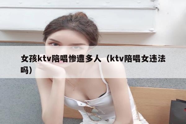 女孩ktv陪唱惨遭多人（ktv陪唱女违法吗）