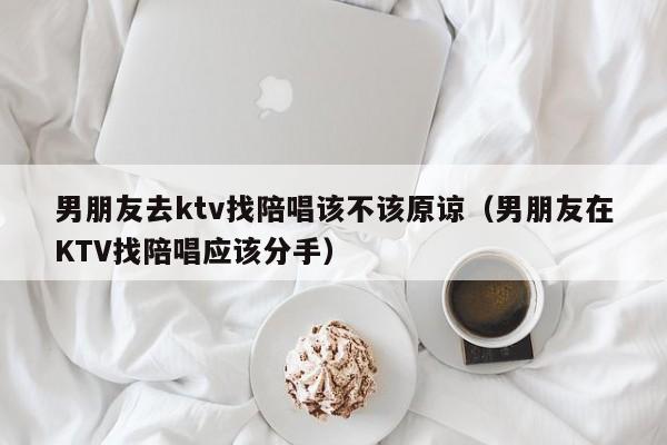 男朋友去ktv找陪唱该不该原谅（男朋友在KTV找陪唱应该分手）