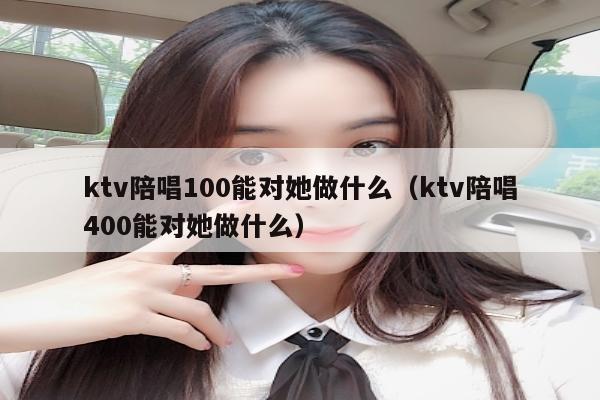 ktv陪唱100能对她做什么（ktv陪唱400能对她做什么）