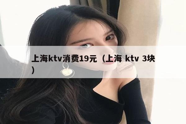 上海ktv消费19元（上海 ktv 3块）