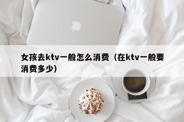 女孩去ktv一般怎么消费（在ktv一般要消费多少）