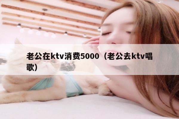 老公在ktv消费5000（老公去ktv唱歌）