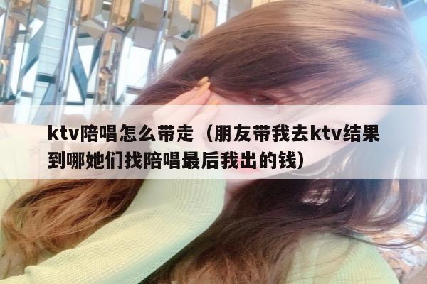 ktv陪唱怎么带走（朋友带我去ktv结果到哪她们找陪唱最后我出的钱）