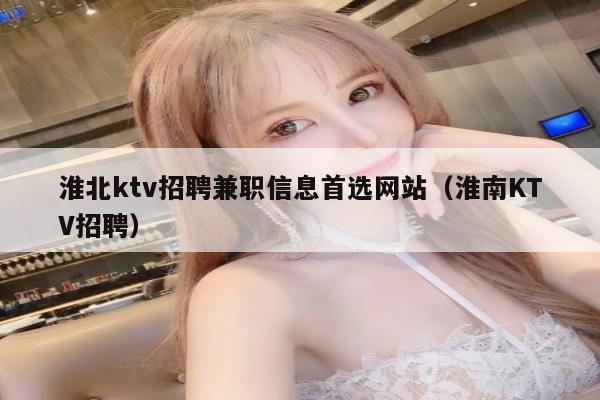 淮北ktv招聘兼职信息首选网站（淮南KTV招聘）