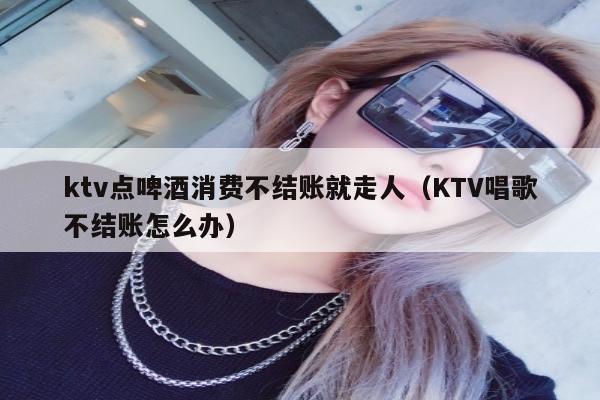 ktv点啤酒消费不结账就走人（KTV唱歌不结账怎么办）