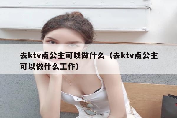 去ktv点公主可以做什么（去ktv点公主可以做什么工作）