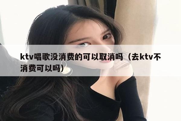 ktv唱歌没消费的可以取消吗（去ktv不消费可以吗）