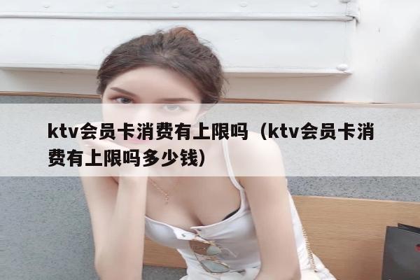 ktv会员卡消费有上限吗（ktv会员卡消费有上限吗多少钱）