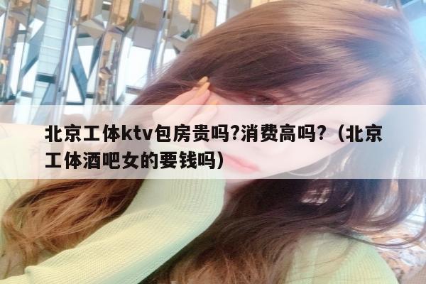 北京工体ktv包房贵吗?消费高吗?（北京工体酒吧女的要钱吗）