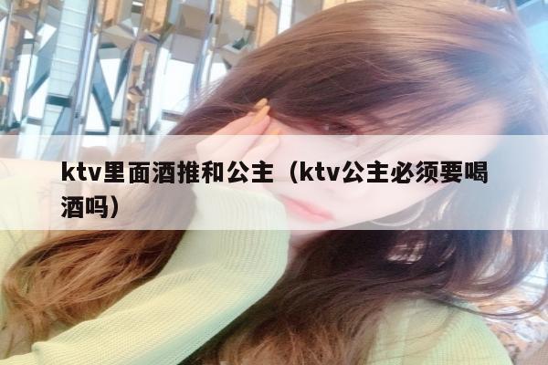 ktv里面酒推和公主（ktv公主必须要喝酒吗）