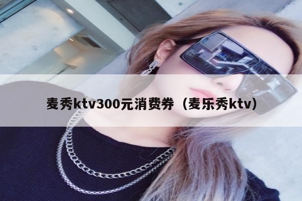 麦秀ktv300元消费券（麦乐秀ktv）