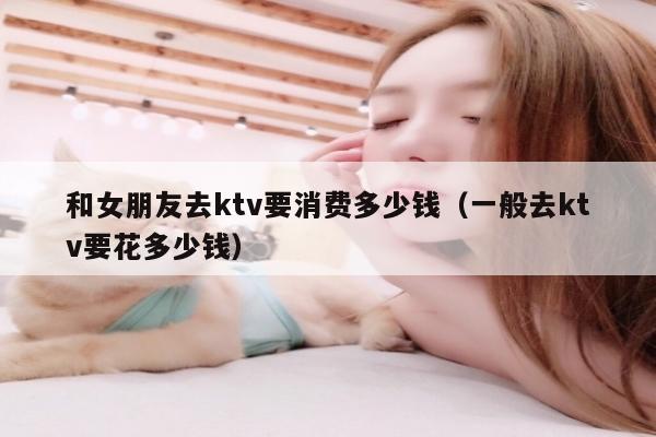 和女朋友去ktv要消费多少钱（一般去ktv要花多少钱）