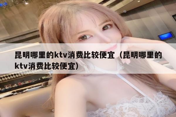 昆明哪里的ktv消费比较便宜（昆明哪里的ktv消费比较便宜）