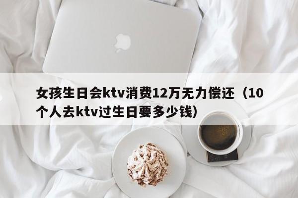 女孩生日会ktv消费12万无力偿还（10个人去ktv过生日要多少钱）