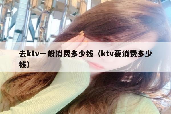 去ktv一般消费多少钱（ktv要消费多少钱）