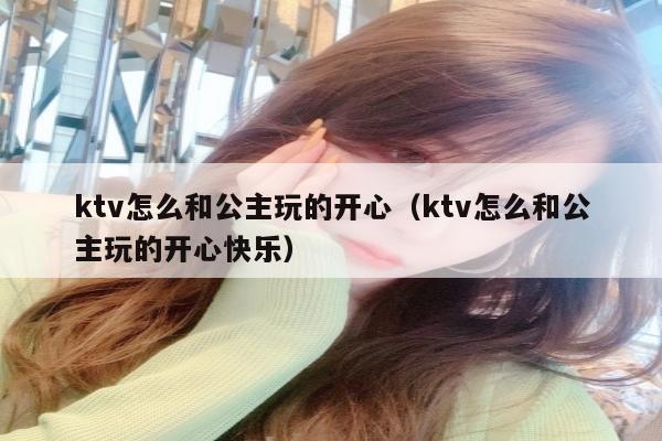 ktv怎么和公主玩的开心（ktv怎么和公主玩的开心快乐）