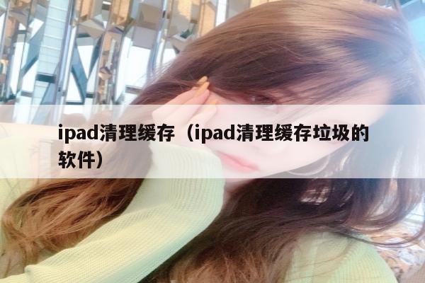 ipad清理缓存（ipad清理缓存垃圾的软件）