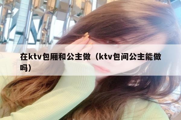 在ktv包厢和公主做（ktv包间公主能做吗）