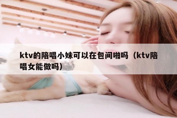 ktv的陪唱小妹可以在包间啪吗（ktv陪唱女能做吗）