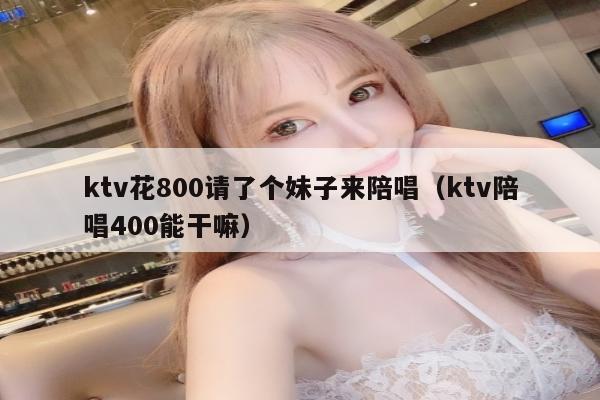 ktv花800请了个妹子来陪唱（ktv陪唱400能干嘛）