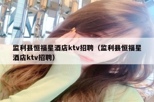 监利县恒福星酒店ktv招聘（监利县恒福星酒店ktv招聘）